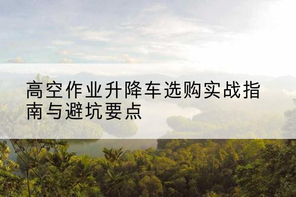 合江升降车怎么选-高空作业升降车选购实战指南与避坑要点