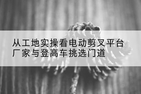 合江电动剪叉升降平台厂家-从工地实操看电动剪叉平台厂家与登高车挑选门道