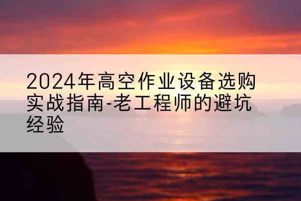 合江高空作业升降机厂家推荐-2024年高空作业设备选购实战指南-老工程师的避坑经验