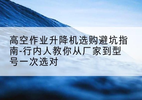 合江升降平台厂家-高空作业升降机选购避坑指南-行内人教你从厂家到型号一次选对