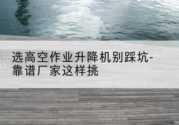 合江剪叉式升降机厂家-选高空作业升降机别踩坑-靠谱厂家这样挑
