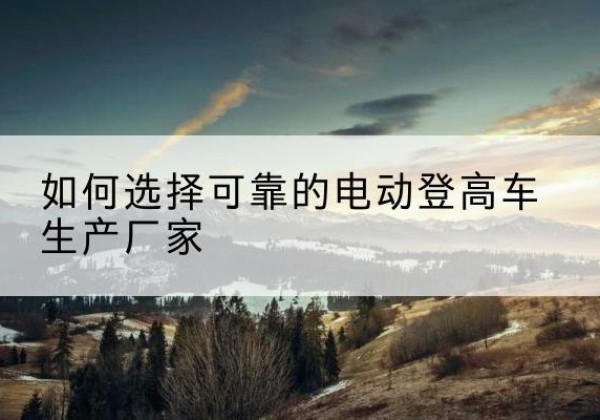 合江电动登高车厂家-如何选择可靠的电动登高车生产厂家