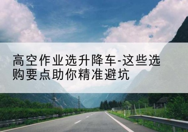 合江升降车厂家-高空作业选升降车-这些选购要点助你*避坑
