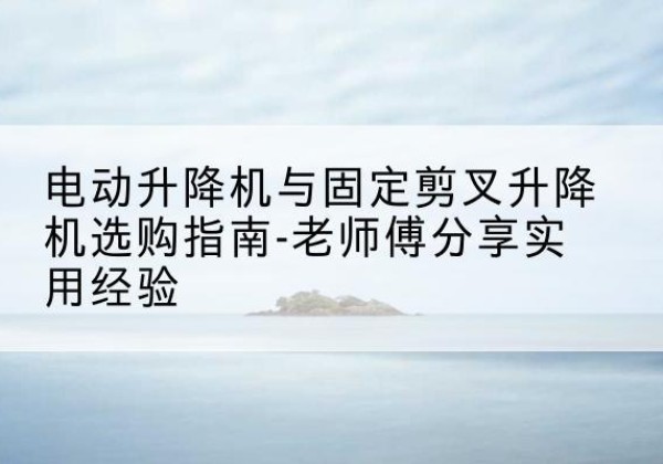 合江电动升降机怎么选-电动升降机与固定剪叉升降机选购指南-老师傅分享实用经验