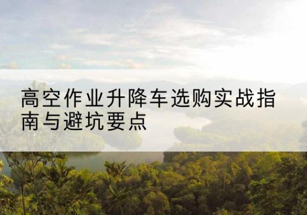 合江升降车怎么选-高空作业升降车选购实战指南与避坑要点