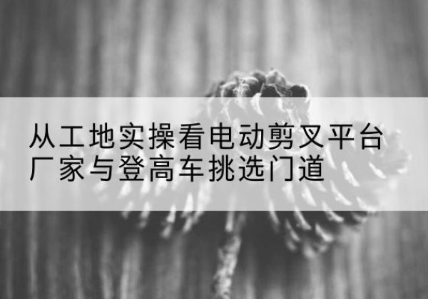 合江电动剪叉升降平台厂家-从工地实操看电动剪叉平台厂家与登高车挑选门道