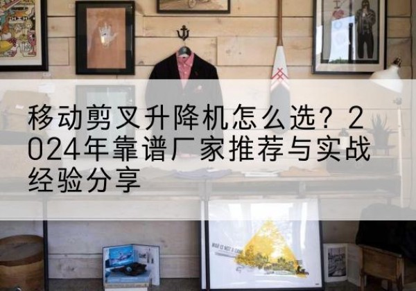 合江升降平台厂家推荐-移动剪叉升降机怎么选？2024年靠谱厂家推荐与实战经验分享