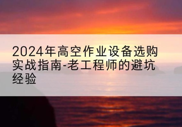 合江高空作业升降机厂家推荐-2024年高空作业设备选购实战指南-老工程师的避坑经验